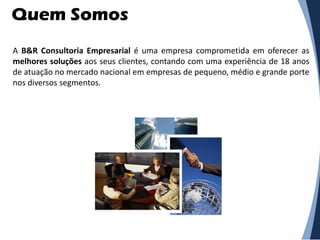 Quem Somos
A B&R Consultoria Empresarial é uma empresa comprometida em oferecer as
melhores soluções aos seus clientes, contando com uma experiência de 18 anos
de atuação no mercado nacional em empresas de pequeno, médio e grande porte
nos diversos segmentos.
 
