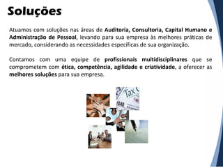 Soluções
Atuamos com soluções nas áreas de Auditoria, Consultoria, Capital Humano e
Administração de Pessoal, levando para sua empresa às melhores práticas de
mercado, considerando as necessidades específicas de sua organização.

Contamos com uma equipe de profissionais multidisciplinares que se
comprometem com ética, competência, agilidade e criatividade, a oferecer as
melhores soluções para sua empresa.
 