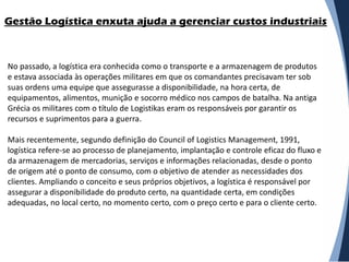 Gestão Logística enxuta ajuda a gerenciar custos industriais



No passado, a logística era conhecida como o transporte e a armazenagem de produtos
e estava associada às operações militares em que os comandantes precisavam ter sob
suas ordens uma equipe que assegurasse a disponibilidade, na hora certa, de
equipamentos, alimentos, munição e socorro médico nos campos de batalha. Na antiga
Grécia os militares com o título de Logistikas eram os responsáveis por garantir os
recursos e suprimentos para a guerra.

Mais recentemente, segundo definição do Council of Logistics Management, 1991,
logística refere-se ao processo de planejamento, implantação e controle eficaz do fluxo e
da armazenagem de mercadorias, serviços e informações relacionadas, desde o ponto
de origem até o ponto de consumo, com o objetivo de atender as necessidades dos
clientes. Ampliando o conceito e seus próprios objetivos, a logística é responsável por
assegurar a disponibilidade do produto certo, na quantidade certa, em condições
adequadas, no local certo, no momento certo, com o preço certo e para o cliente certo.
 