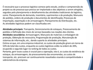 É necessário que o processo logístico comece pelo estudo, análise e compreensão do
projeto ou do processo que precisa ser implantado e dos objetivos a serem atingidos,
seguidos pelo planejamento e detalhamento das atividades tradicionais da logística,
como: Planejamento de demanda, inventário, suprimentos e de produção; Manuseio
de pedidos, ordens de produção e documentos de identificação; Processos de
Importação, exportação e de armazenagem; Planejamento da Distribuição, etc.
As atividades logísticas podem ser classificadas em:

Atividades principais: Transporte, Gerenciamento de estoques, Processamento de
pedidos e Definição dos níveis de serviço baseados nas reações dos clientes.
Atividades secundárias: Armazenagem, Manuseio de materiais e embalagem de
proteção, Obtenção do necessário, Programação de produção, Manutenção de
sistemas de informação, etc., dando suporte às atividades principais.
Estima-se que, em uma empresa industrial, os custos de produção giram em torno de
53% do total dos custos, enquanto os custos logísticos estão na ordem de 20%,
ocupando o segundo lugar no ranking de todos os custos.
Portanto, gerir esses custos é crucial para a operação, isto é, os custos da existência do
estoque, da armazenagem, do processamento das encomendas, os custos de
transporte, etc. precisam ser continuamente reavaliados visando à competitividade e
sobrevivência da empresa.
 