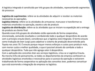 A logística integrada é constituída por três grupos de atividades, representando segmentos
do processo:

Logística de suprimentos: refere-se às atividades de adquirir e receber os materiais
necessários às operações.
Logística interna: refere-se às atividades de armazenar, manusear e transformar os
materiais envolvidos na operação, exceto o ato de produzir.
Logística de distribuição: refere-se às atividades que se iniciam na expedição até a entrega
do produto ao cliente final.
Quando esses três grupos de atividades estão operando de forma cooperativa,
sincronizada, somando resultados e combatendo todo e qualquer desperdício de acordo
com o princípio enxuto (lean), considerase que a logística está integrada. O termo enxuto
como tradução de lean surgiu para adjetivar o sistema de produção desenvolvido pela
Toyota nos anos 70. É enxuto porque requer menos esforços e custos para produzir mais,
com menor custo e melhor qualidade, o que é possível através do combate a todo e
qualquer desperdício. Tudo que não agrega valor é desperdício.
Com a aplicação dos conceitos lean aos serviços logísticos, criou-se a Logística Enxuta.
Na mesma linha de pensamento, se todos os departamentos da empresa conhecem as
atividades logísticas envolvidas e necessárias para o sucesso da operação e estiverem
trabalhando de forma cooperativa na aplicação dos conceitos lean, podemos conceituar
que está ocorrendo a integração da empresa na logística.
 