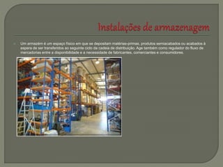  Um armazém é um espaço físico em que se depositam matérias-primas, produtos semiacabados ou acabados à
espera de ser transferidos ao seguinte ciclo da cadeia de distribuição. Age também como regulador do fluxo de
mercadorias entre a disponibilidade e a necessidade de fabricantes, comerciantes e consumidores.
 
