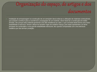  Instalação de armazenagem na construção de um armazém deve evitar-se a utilização de materiais combustíveis,
que possam contribuir para a ocorrência e propagação de um incêndio. Deve fazer-se a construção em betão
armado, isto porque este material apresenta uma alta resistência ao calor, o que concede desta forma uma maior
estabilidade à estrutura. Devem utilizar-se também vigas de madeira maciça, pois estas apresentam um lento
processo de combustão e uma grande estabilidade estrutural, isto quando comparadas com uma estrutura
metálica que não tenham proteção.
 
