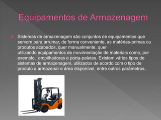  Sistemas de armazenagem são conjuntos de equipamentos que
servem para arrumar, de forma conveniente, as matérias-primas ou
produtos acabados, quer manualmente, quer
utilizando equipamentos de movimentação de materiais como, por
exemplo, empilhadoras e porta-paletes. Existem vários tipos de
sistemas de armazenagem, utilizados de acordo com o tipo de
produto a armazenar e área disponível, entre outros parâmetros.
 