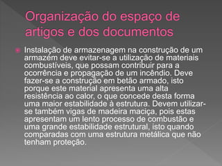  Instalação de armazenagem na construção de um
armazém deve evitar-se a utilização de materiais
combustíveis, que possam contribuir para a
ocorrência e propagação de um incêndio. Deve
fazer-se a construção em betão armado, isto
porque este material apresenta uma alta
resistência ao calor, o que concede desta forma
uma maior estabilidade à estrutura. Devem utilizar-
se também vigas de madeira maciça, pois estas
apresentam um lento processo de combustão e
uma grande estabilidade estrutural, isto quando
comparadas com uma estrutura metálica que não
tenham proteção.
 