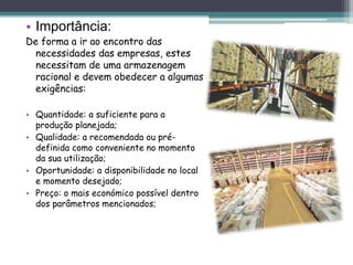 • Importância:
De forma a ir ao encontro das
necessidades das empresas, estes
necessitam de uma armazenagem
racional e devem obedecer a algumas
exigências:
• Quantidade: a suficiente para a
produção planejada;
• Qualidade: a recomendada ou pré-
definida como conveniente no momento
da sua utilização;
• Oportunidade: a disponibilidade no local
e momento desejado;
• Preço: o mais económico possível dentro
dos parâmetros mencionados;
 