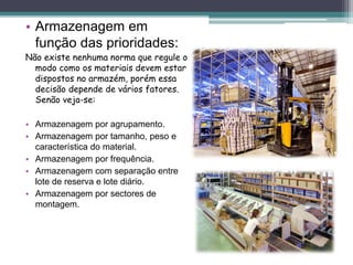 • Armazenagem em
função das prioridades:
Não existe nenhuma norma que regule o
modo como os materiais devem estar
dispostos no armazém, porém essa
decisão depende de vários fatores.
Senão veja-se:
• Armazenagem por agrupamento.
• Armazenagem por tamanho, peso e
característica do material.
• Armazenagem por frequência.
• Armazenagem com separação entre
lote de reserva e lote diário.
• Armazenagem por sectores de
montagem.
 