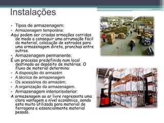 Instalações
• Tipos de armazenagem:
• Armazenagem temporária:
Aqui podem ser criadas armações corridas
de modo a conseguir uma arrumação fácil
do material, colocação de estrados para
uma armazenagem direta, pranchas entre
outros.
• Armazenagem permanente;
É um processo predefinido num local
destinado ao depósito de matérias. O
fluxo de material determina:
• A disposição do armazém
• A técnica de armazenagem
• Os acessórios do armazém;
• A organização da armazenagem.
• Armazenagem interior/exterior:
A armazenagem ao ar livre representa uma
clara vantagem a nível económico, sendo
esta muito utilizada para material de
ferragens e essencialmente material
pesado.
 