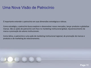 Page 11
É importante entender o patrocínio em suas dimensões estratégicas e táticas.
Como estratégia, o patrocínio busca explorar e desenvolver novos mercados, lançar produtos e globalizar
marcas. São as ações de patrocínio com foco no marketing institucional global, rejuvenescimento da
marca e promoção de valores institucionais.
Como tática, o patrocínio e uma ação de marketing institucional regional, de promoção de marcas e
produtos e de marketing de relacionamento.
 
