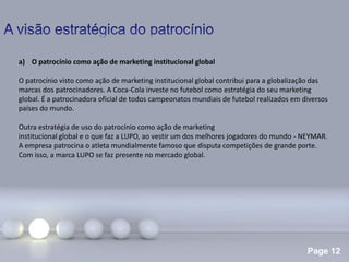 Page 12
a) O patrocínio como ação de marketing institucional global
O patrocínio visto como ação de marketing institucional global contribui para a globalização das
marcas dos patrocinadores. A Coca-Cola investe no futebol como estratégia do seu marketing
global. É a patrocinadora oficial de todos campeonatos mundiais de futebol realizados em diversos
países do mundo.
Outra estratégia de uso do patrocínio como ação de marketing
institucional global e o que faz a LUPO, ao vestir um dos melhores jogadores do mundo - NEYMAR.
A empresa patrocina o atleta mundialmente famoso que disputa competições de grande porte.
Com isso, a marca LUPO se faz presente no mercado global.
 
