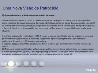 Page 13
b) O patrocínio como ação de rejuvenescimento da marca.
O investimento do Banco do Brasil no vôlei tornou-se um paradigma no uso do patrocínio esportivo
como estratégia de rejuvenescimento da marca. Identificado como um banco de aposentados, cujo perfil
de clientes era constituído, sobretudo, de pessoas mais velhas, e com uma imagem de repartição publica,
o Banco do Brasil encontrou no vôlei, um esporte de publico jovem, a oportunidade para mudar esta
imagem.
A primeira pesquisa foi realizada em 1989. O maior problema identificado foi o de imagem: o nome era
pouco lembrado (baixo recall) e associado a algo velho e pesado (imagem ruim). Em termos de
preferência do publico, o BB ficou em quarto lugar.
A segunda pesquisa em 2002 e os resultados foram tão bons que ate mesmo houve uma extensão da
marca.
BB Teen, uma marca identificada e voltada para o publico jovem. Com o patrocínio de jovens promessas
e atletas jovens já consagrados, a estratégia prossegue vitoriosa. A imagem jovem e despretensiosa dos
esportes e atletas patrocinador contribui para o rejuvenescimento da marca BB.
 