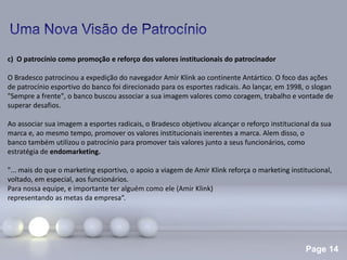 Page 14
c) O patrocínio como promoção e reforço dos valores institucionais do patrocinador
O Bradesco patrocinou a expedição do navegador Amir Klink ao continente Antártico. O foco das ações
de patrocínio esportivo do banco foi direcionado para os esportes radicais. Ao lançar, em 1998, o slogan
"Sempre a frente", o banco buscou associar a sua imagem valores como coragem, trabalho e vontade de
superar desafios.
Ao associar sua imagem a esportes radicais, o Bradesco objetivou alcançar o reforço institucional da sua
marca e, ao mesmo tempo, promover os valores institucionais inerentes a marca. Alem disso, o
banco também utilizou o patrocínio para promover tais valores junto a seus funcionários, como
estratégia de endomarketing.
"... mais do que o marketing esportivo, o apoio a viagem de Amir Klink reforça o marketing institucional,
voltado, em especial, aos funcionários.
Para nossa equipe, e importante ter alguém como ele (Amir Klink)
representando as metas da empresa“.
 