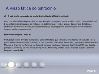 Page 17
a) O patrocínio como ação de marketing institucional local e regional.
Uma outra finalidade do patrocínio e a aproximação da empresa patrocinadora com a comunidade local.
E o que fazem empresas que se instalam em determinadas regiões através da abertura de fabricas,
centros de distribuição e filiais, que buscam reforçar seus laços com a comunidade e consolidar sua
imagem local e regionalmente.
Primeiros Exemplos : Anos 90
No futebol, temos diversos exemplos: a General Motors, que construiu uma fabrica em Gravataí (RS) e
patrocinou o Internacional e o Grêmio, a Fiat, com uma fabrica em Betim (MG), que patrocinou o Atlético
Mineiro, o Cruzeiro e o America e a Renault, com sua fabrica em São Jose dos Pinhais (PR), que decidiu
patrocinar o time da cidade, o Malutron ( atual J. Malucelli). Em tais casos, o que se busca e uma boa
imagem comunitária.
 