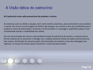 Page 18
b) O patrocínio como ação promocional de produtos e marcas
As empresas usam os atletas e equipes, bem como eventos esportivos, para promoverem seus produtos
e marcas. No caso do uso da imagem do atleta e das equipes, seu carisma e aura sao transferidos para o
produto e marca do patrocinador. Aumenta o recall de ambos e a mensagem. publicitária adquire mais
confiabilidade devido a credibilidade dos atletas.
No caso de promoção das marcas e dos produtos através do patrocínio de eventos, a empresa busca
formas criativas de se comunicar e interagir com o público presente através de ações promocionais do
tipo cupons, distribuição de amostras grátis, demonstrações do produto e troca de embalagens por
ingressos. O sucesso do evento ajuda a promover a marca do patrocinador.
 