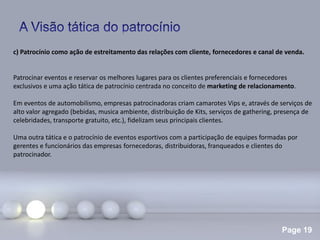Page 19
c) Patrocínio como ação de estreitamento das relações com cliente, fornecedores e canal de venda.
Patrocinar eventos e reservar os melhores lugares para os clientes preferenciais e fornecedores
exclusivos e uma ação tática de patrocínio centrada no conceito de marketing de relacionamento.
Em eventos de automobilismo, empresas patrocinadoras criam camarotes Vips e, através de serviços de
alto valor agregado (bebidas, musica ambiente, distribuição de Kits, serviços de gathering, presença de
celebridades, transporte gratuito, etc.), fidelizam seus principais clientes.
Uma outra tática e o patrocínio de eventos esportivos com a participação de equipes formadas por
gerentes e funcionários das empresas fornecedoras, distribuidoras, franqueados e clientes do
patrocinador.
 