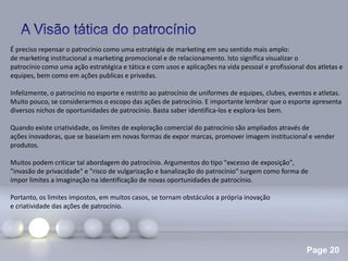 Page 20
É preciso repensar o patrocínio como uma estratégia de marketing em seu sentido mais amplo:
de marketing institucional a marketing promocional e de relacionamento. Isto significa visualizar o
patrocínio como uma ação estratégica e tática e com usos e aplicações na vida pessoal e profissional dos atletas e
equipes, bem como em ações publicas e privadas.
Infelizmente, o patrocínio no esporte e restrito ao patrocínio de uniformes de equipes, clubes, eventos e atletas.
Muito pouco, se considerarmos o escopo das ações de patrocínio. E importante lembrar que o esporte apresenta
diversos nichos de oportunidades de patrocínio. Basta saber identifica-los e explora-los bem.
Quando existe criatividade, os limites de exploração comercial do patrocínio são ampliados através de
ações inovadoras, que se baseiam em novas formas de expor marcas, promover imagem institucional e vender
produtos.
Muitos podem criticar tal abordagem do patrocínio. Argumentos do tipo "excesso de exposição",
"invasão de privacidade" e "risco de vulgarização e banalização do patrocínio" surgem como forma de
impor limites a imaginação na identificação de novas oportunidades de patrocínio.
Portanto, os limites impostos, em muitos casos, se tornam obstáculos a própria inovação
e criatividade das ações de patrocínio.
 