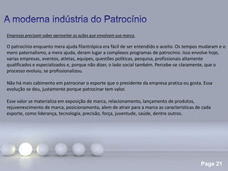 Page 21
Empresas precisam saber aproveitar as ações que envolvam sua marca.
O patrocínio enquanto mera ajuda filantrópica era fácil de ser entendido e aceito. Os tempos mudaram e o
mero paternalismo, a mera ajuda, deram lugar a complexos programas de patrocínio. Isso envolve hoje,
varias empresas, eventos, atletas, equipes, questões políticas, pesquisa, profissionais altamente
qualificados e especializados e, porque não dizer, o lado social também. Percebe-se claramente, que o
processo evoluiu, se profissionalizou.
Não há mais cabimento em patrocinar o esporte que o presidente da empresa pratica ou gosta. Essa
evolução se deu, justamente porque patrocinar tem valor.
Esse valor se materializa em exposição de marca, relacionamento, lançamento de produtos,
rejuvenescimento de marca, posicionamento, alem de atrair para a marca as características de cada
esporte, como liderança, tecnologia, precisão, força, juventude, saúde, dentre outros.
 