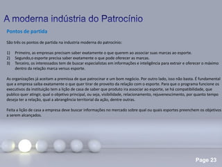 Page 23
Pontos de partida
São três os pontos de partida na industria moderna do patrocínio:
1) Primeiro, as empresas precisam saber exatamente o que querem ao associar suas marcas ao esporte.
2) Segundo,o esporte precisa saber exatamente o que pode oferecer as marcas.
3) Terceiro, os interessados tem de buscar especialistas em informações e inteligência para extrair e oferecer o máximo
dentro da relação marca versus esporte.
As organizações já aceitam a premissa de que patrocinar e um bom negócio. Por outro lado, isso não basta. É fundamental
que a empresa saiba exatamente o que quer tirar de proveito da relação com o esporte. Para que o programa funcione os
executivos da instituição tem a lição de casa de saber que produto ira associar ao esporte, se há compatibilidade, que
publico quer atingir, qual o objetivo principal, ou seja, visibilidade, relacionamento, rejuvenescimento, por quanto tempo
deseja ter a relação, qual a abrangência territorial da ação, dentre outras.
Feita a lição de casa a empresa deve buscar informações no mercado sobre qual ou quais esportes preenchem os objetivos
a serem alcançados.
 
