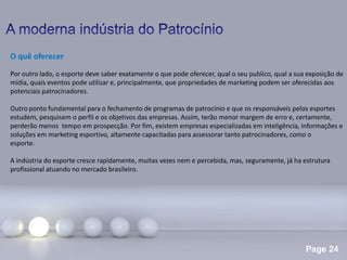 Page 24
O quê oferecer
Por outro lado, o esporte deve saber exatamente o que pode oferecer, qual o seu publico, qual a sua exposição de
mídia, quais eventos pode utilizar e, principalmente, que propriedades de marketing podem ser oferecidas aos
potenciais patrocinadores.
Outro ponto fundamental para o fechamento de programas de patrocínio e que os responsáveis pelos esportes
estudem, pesquisem o perfil e os objetivos das empresas. Assim, terão menor margem de erro e, certamente,
perderão menos tempo em prospecção. Por fim, existem empresas especializadas em inteligência, informações e
soluções em marketing esportivo, altamente capacitadas para assessorar tanto patrocinadores, como o
esporte.
A indústria do esporte cresce rapidamente, muitas vezes nem e percebida, mas, seguramente, já ha estrutura
profissional atuando no mercado brasileiro.
 