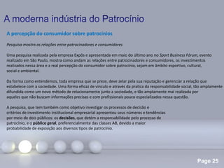 Page 25
A percepção do consumidor sobre patrocínios
Pesquisa mostra as relações entre patrocinadores e consumidores
Uma pesquisa realizada pela empresa Expôs e apresentada em maio do último ano no Sport Business Fórum, evento
realizado em São Paulo, mostra como andam as relações entre patrocinadores e consumidores, os investimentos
realizados nessa área e a real percepção do consumidor sobre patrocínio, sejam em âmbito esportivo, cultural,
social e ambiental.
Da forma como entendemos, toda empresa que se preze, deve zelar pela sua reputação e gerenciar a relação que
estabelece com a sociedade. Uma forma eficaz de vinculo e através da pratica da responsabilidade social, tão amplamente
difundida como um novo método de relacionamento junto a sociedade, e tão amplamente mal realizada por
aqueles que não buscam informações precisas e com profissionais pouco especializados nessa questão.
A pesquisa, que tem também como objetivo investigar os processos de decisão e
critérios de investimento institucional empresarial apresentou seus números e tendências
por meio de dois públicos: os decisões, que detém a responsabilidade pelo processo de
patrocínio, e o público geral, preferencialmente das classes AB, devido a maior
probabilidade de exposição aos diversos tipos de patrocínio.
 