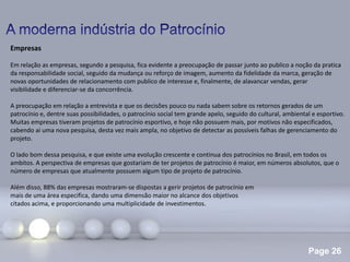 Page 26
Empresas
Em relação as empresas, segundo a pesquisa, fica evidente a preocupação de passar junto ao publico a noção da pratica
da responsabilidade social, seguido da mudança ou reforço de imagem, aumento da fidelidade da marca, geração de
novas oportunidades de relacionamento com publico de interesse e, finalmente, de alavancar vendas, gerar
visibilidade e diferenciar-se da concorrência.
A preocupação em relação a entrevista e que os decisões pouco ou nada sabem sobre os retornos gerados de um
patrocínio e, dentre suas possibilidades, o patrocínio social tem grande apelo, seguido do cultural, ambiental e esportivo.
Muitas empresas tiveram projetos de patrocínio esportivo, e hoje não possuem mais, por motivos não especificados,
cabendo ai uma nova pesquisa, desta vez mais ampla, no objetivo de detectar as possíveis falhas de gerenciamento do
projeto.
O lado bom dessa pesquisa, e que existe uma evolução crescente e continua dos patrocínios no Brasil, em todos os
ambitos. A perspectiva de empresas que gostariam de ter projetos de patrocínio é maior, em números absolutos, que o
número de empresas que atualmente possuem algum tipo de projeto de patrocínio.
Além disso, 88% das empresas mostraram-se dispostas a gerir projetos de patrocínio em
mais de uma área especifica, dando uma dimensão maior no alcance dos objetivos
citados acima, e proporcionando uma multiplicidade de investimentos.
 