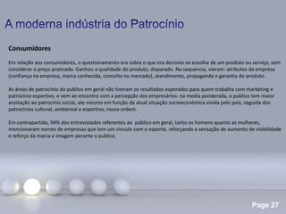 Page 27
Consumidores
Em relação aos consumidores, o questionamento era sobre o que era decisivo na escolha de um produto ou serviço, sem
considerar o preço praticado. Ganhou a qualidade do produto, disparado. Na sequencia, vieram: atributos da empresa
(confiança na empresa, marca conhecida, conceito no mercado), atendimento, propaganda e garantia do produto.
As áreas de patrocínio do publico em geral não tiveram os resultados esperados para quem trabalha com marketing e
patrocínio esportivo, e vem ao encontro com a percepção dos empresários: na media ponderada, o publico tem maior
aceitação ao patrocínio social, ate mesmo em função da atual situação socioeconômica vivida pelo pais, seguida dos
patrocínios cultural, ambiental e esportivo, nessa ordem.
Em contrapartida, 94% dos entrevistados referentes ao público em geral, tanto os homens quanto as mulheres,
mencionaram nomes de empresas que tem um vinculo com o esporte, reforçando a sensação de aumento de visibilidade
e reforço da marca e imagem perante o publico.
 