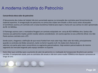 Page 28
Concorrência eleva valor do patrocínio
O faturamento dos clubes de futebol não tem aumentado apenas na renovação dos contratos para fornecimento do
material esportivo. A renegociação do patrocínio na camisa dos clubes tem levado a cifras nunca antes alcançadas.
O Corinthians assinou um contrato com a Caixa Econômica Federal para expor a marca em sua camisa no valor aproximado
de R$ 31 Milhões.
O Flamengo assinou com a montadora Peugeot um contrato estipulado em cerca de R$ 9 Milhões-Ano. Santos não
renovou seu patrocínio master, porém recebe valores consideráveis em outros aportes no seu uniforme oficial. Já o São
Paulo assinou contrato com a STI.
Sendo assim, chegamos a definição de que nosso futebol tem mais valor hoje. Mais valor de mídia, principalmente
quando os contratos da Globo vencerem, tanto na Serie A quanto na B. Os clubes tem chance de se
valorizar, em parte pela maior concorrência no segmento patrocinadores. Hoje existem patrocinadores do mesmo
segmento de mercado brigando pelo espaço também no Esporte.
Outro fator que contribui para o aumento do valor do patrocínio e a realização do Campeonato Brasileiro por pontos
corridos. O campeonato ajuda, pois os contratos são anuais e não tem como mudar FÓRMULA de disputa e processo ao
longo do ano.
 