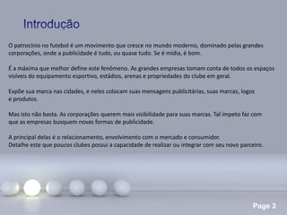 Page 3
O patrocínio no futebol é um movimento que cresce no mundo moderno, dominado pelas grandes
corporações, onde a publicidade é tudo, ou quase tudo. Se é mídia, é bom.
É a máxima que melhor define este fenômeno. As grandes empresas tomam conta de todos os espaços
visíveis do equipamento esportivo, estádios, arenas e propriedades do clube em geral.
Expõe sua marca nas cidades, e neles colocam suas mensagens publicitárias, suas marcas, logos
e produtos.
Mas isto não basta. As corporações querem mais visibilidade para suas marcas. Tal ímpeto faz com
que as empresas busquem novas formas de publicidade.
A principal delas é o relacionamento, envolvimento com o mercado e consumidor.
Detalhe este que poucos clubes possui a capacidade de realizar ou integrar com seu novo parceiro.
 