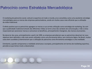 Page 30
.
O marketing de patrocínio social, cultural e esportivo em todo o mundo, já se consolidou como uma excelente estratégia
mercadológica para as marcas das empresas patrocinadoras, sendo em muitos casos mais eficiente que a utilização
da mídia tradicional.
O efeito positivo que os patrocínios agregam as marcas e sua correta utilização como estratégia de marketing, faz com
que a publicidade tradicional através das diferentes mídias se torne umas das variáveis de comunicação, e não a única
responsável por posicionar marcas e comunicar os benefícios, principalmente intangíveis, das marcas anunciantes.
No decorrer dos anos, principalmente a partir de 1990, as empresas perceberam que os patrocínios deveriam ter seus
objetivos bem definidos e não mais serem utilizados como uma ferramenta tática, sem nenhuma lógica. No Brasil, muitos
casos bem sucedidos já demonstram que a utilização do patrocínio como ferramenta estratégica e uma realidade.
Entretanto, quando comparamos a realidade americana e europeia, principalmente em termos de marketing esportivo,
percebe-se que temos muito a desenvolver.
 
