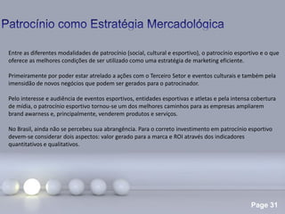 Page 31
.
Entre as diferentes modalidades de patrocínio (social, cultural e esportivo), o patrocínio esportivo e o que
oferece as melhores condições de ser utilizado como uma estratégia de marketing eficiente.
Primeiramente por poder estar atrelado a ações com o Terceiro Setor e eventos culturais e também pela
imensidão de novos negócios que podem ser gerados para o patrocinador.
Pelo interesse e audiência de eventos esportivos, entidades esportivas e atletas e pela intensa cobertura
de mídia, o patrocínio esportivo tornou-se um dos melhores caminhos para as empresas ampliarem
brand awarness e, principalmente, venderem produtos e serviços.
No Brasil, ainda não se percebeu sua abrangência. Para o correto investimento em patrocínio esportivo
devem-se considerar dois aspectos: valor gerado para a marca e ROI através dos indicadores
quantitativos e qualitativos.
 