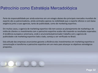 Page 32
.
Parte da responsabilidade por ainda estarmos em um estagio abaixo dos principais mercados mundiais de
esporte são os patrocinadores, ainda centrados apenas na visibilidade que o esporte oferece e com baixa
exigência junto a suas agencias, tanto de publicidade, como de marketing esportivo.
Em muitos casos, a agencia de marketing esportivo não tem acesso ao planejamento de marketing e de
mídia do cliente e o investimento com o patrocínio esportivo acaba não trazendo os resultados esperados.
A tendência europeia e americana, onde o anunciante/patrocinador trabalha com a agencia de
publicidade e de marketing esportivo lado a lado, começa a ser verificada no Brasil.
Esta atitude das empresas anunciantes garante a eficiência dos investimentos em marketing esportivo e
comunicação e transforma o patrocínio esportivo em um meio para alcançar os objetivos estratégicos
propostos.
 