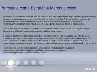Page 33
.
Entretanto, a maior responsabilidade pela ma utilização do patrocínio como estratégia mercadológica atualmente,
são os donos das propriedades esportivas. As entidades esportivas, TV, confederações, ligas, etc. ainda não
desenvolveram suas propriedades esportivas e suas marcas, para que assim sejam alternativas de
marketing/comunicação globais e não apenas um veiculo para a divulgação da marca patrocinadora.
Deste modo, a profissionalização da gestão das propriedades esportivas e o retorno para os patrocinadores
são de responsabilidade dos departamentos de marketing das entidades.
O que se pode observar no Brasil são alguns bons exemplos, uma serie de equívocos e uma falta de visão
profissional. Os casos bem sucedidos, onde o patrocinador é um verdadeiro parceiro estratégico e como tal
recebe um tratamento diferenciado através de uma relação entre o clube, a empresa patrocinadora e os
torcedores/consumidores, fazem da cota de patrocínio adquirida uma grande oportunidade geradora de negócios.
Há um potencial enorme no Brasil para que as marcas das entidades esportivas possam
tornar-se as melhores alternativas mercadológicas no mercado, como pode ser
observado nos principais clubes de futebol da Europa.
 