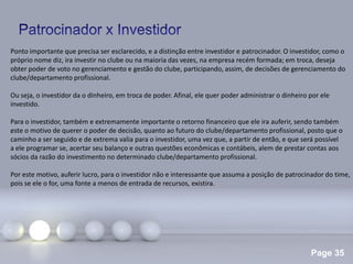 Page 35
.
Ponto importante que precisa ser esclarecido, e a distinção entre investidor e patrocinador. O investidor, como o
próprio nome diz, ira investir no clube ou na maioria das vezes, na empresa recém formada; em troca, deseja
obter poder de voto no gerenciamento e gestão do clube, participando, assim, de decisões de gerenciamento do
clube/departamento profissional.
Ou seja, o investidor da o dinheiro, em troca de poder. Afinal, ele quer poder administrar o dinheiro por ele
investido.
Para o investidor, também e extremamente importante o retorno financeiro que ele ira auferir, sendo também
este o motivo de querer o poder de decisão, quanto ao futuro do clube/departamento profissional, posto que o
caminho a ser seguido e de extrema valia para o investidor, uma vez que, a partir de então, e que será possível
a ele programar se, acertar seu balanço e outras questões econômicas e contábeis, alem de prestar contas aos
sócios da razão do investimento no determinado clube/departamento profissional.
Por este motivo, auferir lucro, para o investidor não e interessante que assuma a posição de patrocinador do time,
pois se ele o for, uma fonte a menos de entrada de recursos, existira.
 