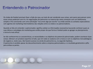 Page 37
.
Os clubes de futebol precisam fazer a lição de casa, ao invés de sair vendendo suas coisas, sem parar para pensar como
essas coisas poderiam servi-lo. As negociações de patrocínio na maioria das vezes começam com um telefonema
simples e frio concluindo com uma solicitação “nos envie algo por escrito” ou então através os contatos especulativos
com agentes de marketing intermediários das relações entre os clubes e os patrocinadores.
Quando se fala em entender o patrocinador, significa coletar as informações necessárias buscando conhecer quais as
suas táticas e estratégias de marketing para então propor de que forma o futebol pode se agregar ao planejamento
e torna-lo mais eficaz.
Se não conhecermos as características, as necessidades e os objetivos do potencial patrocinador, podem acontecer duas
coisas: oferecer um produto esportivo errado, que em nada se coaduna com a marca e com os objetivos mercadológicos
do negócio e, neste caso, não haverá sucesso na venda do patrocínio ou, na segunda hipótese,
O patrocínio é vendido apesar do desconhecimento sobre a empresa patrocinadora, e o resultado geralmente e pífio
para ambas as partes.
 