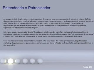Page 39
.
A regra portanto é simples: saber o máximo possível da empresa para quem a proposta de patrocínio esta sendo feita.
Quanto mais se conhecer e mais se adequar a proposta para a empresa, maiores serão as chances de vender o patrocínio.
Além disso, e de bom tom estar informado se o patrocinador já participou de outros negócios de marketing
esportivo e o que ele teve de retorno com essas ações. Dessa forma, o clube poderá buscar com sua proposta a
superação dos índices anteriormente atingidos.
Entretanto o que o patrocinador deseja? Trocados em miúdos: vender mais. Para muitos profissionais de clubes de
futebol que trabalham em marketing esportivo que ainda acreditam em filantropia do tipo “nós precisamos da sua ajuda”
e preciso dar a noticia de que a fantasia de se buscar patrocínio de forma empírica esta fadada ao fracasso.
Cada vez mais as empresas patrocinadoras precisam valer cada tostão das verbas promocionais, de publicidade e
marketing. Os patrocinadores querem saber, portanto, de que forma o futebol pode auxilia-los a atingir seus objetivos, e
não o contrário.
 