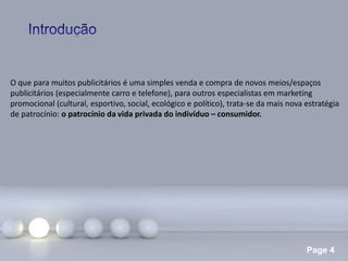Page 4
O que para muitos publicitários é uma simples venda e compra de novos meios/espaços
publicitários (especialmente carro e telefone), para outros especialistas em marketing
promocional (cultural, esportivo, social, ecológico e político), trata-se da mais nova estratégia
de patrocínio: o patrocínio da vida privada do indivíduo – consumidor.
 