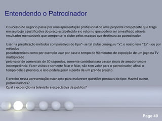 Page 40
.
O sucesso do negocio passa por uma apresentação profissional de uma proposta competente que traga
em seu bojo a justificativa do preço estabelecido e o retorno que poderá ser amealhado através
resultados mensuráveis que compense o clube pelos espaços que destinara ao patrocinador.
Usar na precificação métodos comparativos do tipo”- se tal clube conseguiu “x”, o nosso vale “2x” - ou por
métodos
pseudotecnicos como por exemplo usar por base o tempo de 90 minutos de exposição de um jogo na TV
multiplicado
pelo valor de comerciais de 30 segundos, somente contribui para passar sinais de amadorismo e
incompetência. Fazer visitas e somente falar e falar, não tem valor para o patrocinador, afinal o
tempo dele e precioso, e isso poderá gerar a perda de um grande projeto.
E preciso nessa apresentação estar apto para esclarecer questões pontuais do tipo: Haverá outros
patrocinadores?
Qual a exposição na televisão e expectativa de publico?
 
