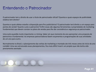 Page 41
.
O patrocinador tem o direito de usar o titulo de patrocinador oficial? Quantos e quais espaços de publicidade
estática tem direito?
Quantos e quais atletas estarão a disposição para fins publicitários? O patrocinador terá direito a um espaço para
pontos de venda? Quanto custa o patrocínio? Enfim essas são algumas ferramentas e propriedades de marketing
fundamentais que devem constar no plano de vendas para lhe dar consistência e segurança ao patrocinador.
Uma outra questão muito importante e o timing. Saber em que momento do ano apresentar uma proposta de
patrocínio e fundamental. As empresas patrocinadoras fazem orçamentos e programações de suas atividades
de um ano para outro.
Normalmente no Brasil, o planejamento das verbas de marketing e montado ate três meses antes do inicio do ano
contábil. Uma vez estruturado esses planejamentos, fica mais difícil inserir um projeto que não tenha sido
previamente aventado.
 