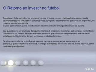 Page 44
.
Quando um clube, um atleta ou uma empresa que organiza eventos relacionados ao esporte capta
patrocinadores para tornarem-se parceiros de seus projetos, há sempre uma questão a ser respondida, de
resposta nem sempre pronta:
o que o patrocinador ganha, investindo um determinado valor em algo relacionado ao esporte?
Esta questão deve ser analisada da seguinte maneira. É importante mostrar ao patrocinador elementos de
comprovação do retorno de investimento de empresas que utilizaram o esporte como alternativa de
visibilidade institucional ou de seus serviços ou produtos oferecidos.
Para isso, sempre há de se lembrar de casos de sucesso e que nos vem a mente, como por
exemplo, a questão Palmeiras-Parmalat, Flamengo e Petrobras, o Banco do Brasil e o vôlei nacional, entre
muitos outros existentes.
 