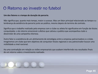 Page 45
.
Um dos fatores e o tempo de duração da parceria.
Não significa que, quanto mais tempo, maior o sucesso. Mas um fator principal relacionado ao tempo e a
lembrança da existência da parceria junto ao publico, mesmo depois do termino de contrato.
Significa que o trabalho realizado pela empresa com o clube ou atleta foi significativo em função de títulos
conquistados e do retorno emocional e afetivo que cativou o publico que acompanhou todo o
desenrolar de uma campanha vitoriosa.
Outro fator e a existência de um alinhamento de estratégias entre a empresa patrocinadora e o clube.
Imaginemos um clube que tem objetivos de conquistar títulos regionais e seu patrocinador buscar uma
visibilidade a nível nacional.
Ha uma contradição em relação as visões empresariais que acabam interferindo nos resultados finais
de um retorno sobre o investimento realizado.
 