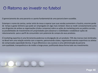 Page 46
.
O gerenciamento de uma parceria e o ponto fundamental de uma parceria bem-sucedida.
Estampar o nome da camisa, sentar atrás da mesa e esperar que suas vendas aumentem e ilusório, enorme perda
de tempo e gastar dinheiro que pode ser empregado em algo mais rentável. Deve-se medir constantemente junto
aos dirigentes de ambas as organizações (clube e empresa) sobre as ações de marketing junto ao publico correto,
as possibilidades de investimento em propriedades para alavancar a visibilidade e estabelecer ações de
relacionamento para o perfil do consumidor com potencial de compra de seus produtos.
O marketing esportivo é uma ferramenta poderosa na divulgação de um produto: 72% das marcas mais lembradas
no Brasil tem uma relação estreita com o esporte, patrocinando clubes, organizando eventos esportivos ou atletas
de comprovada capacidade técnica. O que diferencia o seu sucesso e uma administração da parceria
com qualidade, transparência e de médio a longo prazo, justificando dessa forma todo seu investimento.
 