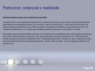 Page 48
.
Empresas deixam espaço para marketing de guerrilha.
O esporte tomou uma importância tão grande no cotidiano das pessoas, que assuntos antes discutidos pelos
especialistas em marketing passaram a ser tema de "papos de mesa de bar", indo do grau de influencia de
patrocinadores/investidores, como a Nike na seleção, aos ganhos estratosféricos dos esportistas "top" com
campanhas publicitárias, ou as ações das entidades esportivas para atrair mais publico e receitas.
Na verdade, algumas propriedades esportivas se transformaram em plataformas de comunicação tão atraentes
que muitas marcas buscam se associar a elas, seja oficialmente, através do patrocínio, ou "informalmente",
através de ações que ficaram conhecidas como "marketing de guerrilha", situação em que a empresa se utiliza
promocionalmente de uma propriedade esportiva - evento, clube ou atleta - sem ter pago pelo direito de se
associar a ela.
 
