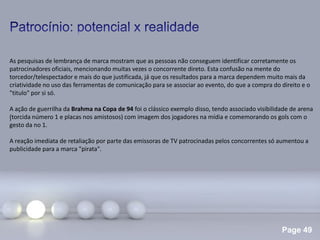 Page 49
.
As pesquisas de lembrança de marca mostram que as pessoas não conseguem identificar corretamente os
patrocinadores oficiais, mencionando muitas vezes o concorrente direto. Esta confusão na mente do
torcedor/telespectador e mais do que justificada, já que os resultados para a marca dependem muito mais da
criatividade no uso das ferramentas de comunicação para se associar ao evento, do que a compra do direito e o
"titulo" por si só.
A ação de guerrilha da Brahma na Copa de 94 foi o clássico exemplo disso, tendo associado visibilidade de arena
(torcida número 1 e placas nos amistosos) com imagem dos jogadores na mídia e comemorando os gols com o
gesto da no 1.
A reação imediata de retaliação por parte das emissoras de TV patrocinadas pelos concorrentes só aumentou a
publicidade para a marca "pirata".
 