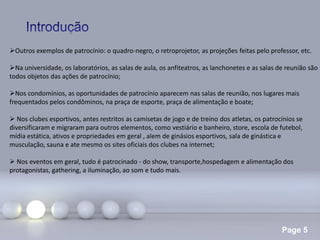 Page 5
Outros exemplos de patrocínio: o quadro-negro, o retroprojetor, as projeções feitas pelo professor, etc.
Na universidade, os laboratórios, as salas de aula, os anfiteatros, as lanchonetes e as salas de reunião são
todos objetos das ações de patrocínio;
Nos condomínios, as oportunidades de patrocínio aparecem nas salas de reunião, nos lugares mais
frequentados pelos condôminos, na praça de esporte, praça de alimentação e boate;
 Nos clubes esportivos, antes restritos as camisetas de jogo e de treino dos atletas, os patrocínios se
diversificaram e migraram para outros elementos, como vestiário e banheiro, store, escola de futebol,
mídia estática, ativos e propriedades em geral , alem de ginásios esportivos, sala de ginástica e
musculação, sauna e ate mesmo os sites oficiais dos clubes na internet;
 Nos eventos em geral, tudo é patrocinado - do show, transporte,hospedagem e alimentação dos
protagonistas, gathering, a iluminação, ao som e tudo mais.
 