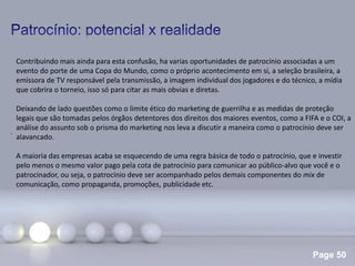 Page 50
.
Contribuindo mais ainda para esta confusão, ha varias oportunidades de patrocínio associadas a um
evento do porte de uma Copa do Mundo, como o próprio acontecimento em si, a seleção brasileira, a
emissora de TV responsável pela transmissão, a imagem individual dos jogadores e do técnico, a mídia
que cobrira o torneio, isso só para citar as mais obvias e diretas.
Deixando de lado questões como o limite ético do marketing de guerrilha e as medidas de proteção
legais que são tomadas pelos órgãos detentores dos direitos dos maiores eventos, como a FIFA e o COI, a
análise do assunto sob o prisma do marketing nos leva a discutir a maneira como o patrocínio deve ser
alavancado.
A maioria das empresas acaba se esquecendo de uma regra básica de todo o patrocínio, que e investir
pelo menos o mesmo valor pago pela cota de patrocínio para comunicar ao público-alvo que você e o
patrocinador, ou seja, o patrocínio deve ser acompanhado pelos demais componentes do mix de
comunicação, como propaganda, promoções, publicidade etc.
 