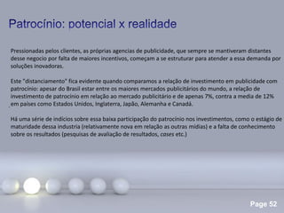 Page 52
.
Pressionadas pelos clientes, as próprias agencias de publicidade, que sempre se mantiveram distantes
desse negocio por falta de maiores incentivos, começam a se estruturar para atender a essa demanda por
soluções inovadoras.
Este "distanciamento" fica evidente quando comparamos a relação de investimento em publicidade com
patrocínio: apesar do Brasil estar entre os maiores mercados publicitários do mundo, a relação de
investimento de patrocínio em relação ao mercado publicitário e de apenas 7%, contra a media de 12%
em países como Estados Unidos, Inglaterra, Japão, Alemanha e Canadá.
Há uma série de indícios sobre essa baixa participação do patrocínio nos investimentos, como o estágio de
maturidade dessa industria (relativamente nova em relação as outras mídias) e a falta de conhecimento
sobre os resultados (pesquisas de avaliação de resultados, cases etc.)
 
