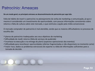 Page 53
.
De um modo geral, os principais entraves ao desenvolvimento do patrocínio por aqui são:
Falta de hábito de inserir o patrocínio no planejamento da verba de marketing e comunicação, já que o
mesmo é considerado um investimento de oportunidade, com poucas informações consistentes sobre
retorno e falta de cultura sobre este mercado, o que estimula a opção pela mídia convencional.
O mercado comprador de patrocínio é mal atendido, sendo que os maiores dificultadores no processo de
escolha são:
planos de patrocínio inadequados aos seus objetivos de marketing
dificuldade de medir retorno (falta de serviços de pudenda)
incerteza na execução e na entrega do plano (aspectos operacionais dos eventos)
dificuldade para reconhecer oportunidades (ofertas fragmentadas e não disponíveis no momento certo)
maior risco, dados os problemas estruturais do esporte e a falta de informações suficientes para a
tomada de decisão.
 