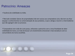 Page 54
.
Ausência de visibilidade na mídia.
Mercado vendedor (donos de propriedades) não tem acesso aos compradores e/ou não tem seu foco
(equipe e conhecimento) na comercialização de seus produtos, o que o obriga a recorrer a intermediários
que não agregam valor ao processo.
Compradores tem visão de curto prazo, utilizando o patrocínio com a única finalidade de obter
visibilidade de marca, ao invés de buscar um envolvimento emocional e mais duradouro com os
consumidores da marca escolhida.
 