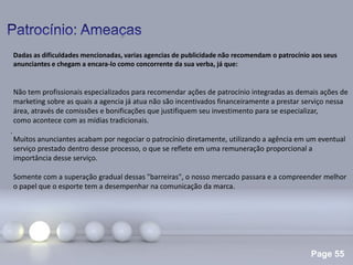 Page 55
.
Dadas as dificuldades mencionadas, varias agencias de publicidade não recomendam o patrocínio aos seus
anunciantes e chegam a encara-lo como concorrente da sua verba, já que:
Não tem profissionais especializados para recomendar ações de patrocínio integradas as demais ações de
marketing sobre as quais a agencia já atua não são incentivados financeiramente a prestar serviço nessa
área, através de comissões e bonificações que justifiquem seu investimento para se especializar,
como acontece com as mídias tradicionais.
Muitos anunciantes acabam por negociar o patrocínio diretamente, utilizando a agência em um eventual
serviço prestado dentro desse processo, o que se reflete em uma remuneração proporcional a
importância desse serviço.
Somente com a superação gradual dessas "barreiras", o nosso mercado passara e a compreender melhor
o papel que o esporte tem a desempenhar na comunicação da marca.
 