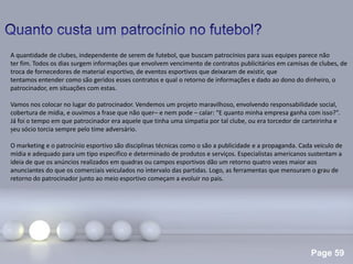 Page 59
.
A quantidade de clubes, independente de serem de futebol, que buscam patrocínios para suas equipes parece não
ter fim. Todos os dias surgem informações que envolvem vencimento de contratos publicitários em camisas de clubes, de
troca de fornecedores de material esportivo, de eventos esportivos que deixaram de existir, que
tentamos entender como são geridos esses contratos e qual o retorno de informações e dado ao dono do dinheiro, o
patrocinador, em situações com estas.
Vamos nos colocar no lugar do patrocinador. Vendemos um projeto maravilhoso, envolvendo responsabilidade social,
cobertura de mídia, e ouvimos a frase que não quer– e nem pode – calar: “E quanto minha empresa ganha com isso?”.
Já foi o tempo em que patrocinador era aquele que tinha uma simpatia por tal clube, ou era torcedor de carteirinha e
seu sócio torcia sempre pelo time adversário.
O marketing e o patrocínio esportivo são disciplinas técnicas como o são a publicidade e a propaganda. Cada veiculo de
mídia e adequado para um tipo especifico e determinado de produtos e serviços. Especialistas americanos sustentam a
ideia de que os anúncios realizados em quadras ou campos esportivos dão um retorno quatro vezes maior aos
anunciantes do que os comerciais veiculados no intervalo das partidas. Logo, as ferramentas que mensuram o grau de
retorno do patrocinador junto ao meio esportivo começam a evoluir no pais.
 